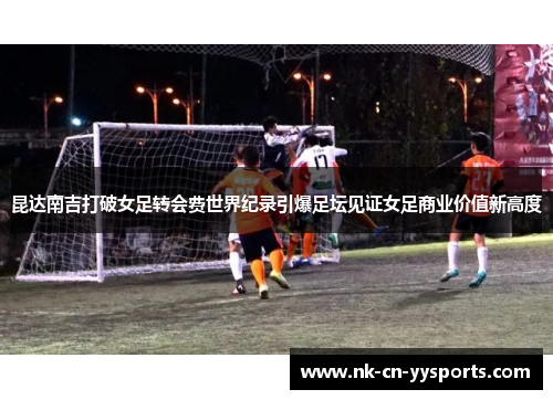 昆达南吉打破女足转会费世界纪录引爆足坛见证女足商业价值新高度 昆达南吉打破女足转会费世界纪录引爆足坛见证女足商业价值新高度