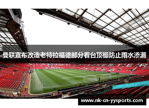曼联宣布改造老特拉福德部分看台顶棚防止雨水渗漏 曼联宣布改造老特拉福德部分看台顶棚防止雨水渗漏