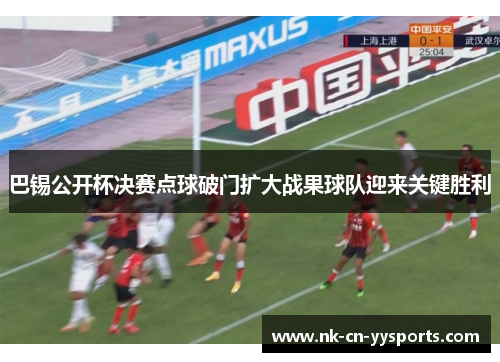 巴锡公开杯决赛点球破门扩大战果球队迎来关键胜利 巴锡公开杯决赛点球破门扩大战果球队迎来关键胜利
