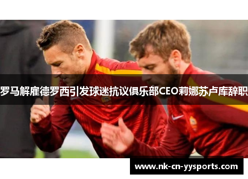 罗马解雇德罗西引发球迷抗议俱乐部CEO莉娜苏卢库辞职